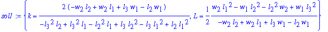 sol1 := {k = 2*(-w[2]*l[2]+w[2]*l[1]+l[3]*w[1]-l[2]*w[1])/(-l[3]^2*l[2]+l[3]^2*l[1]-l[2]^2*l[1]+l[3]*l[2]^2-l[3]*l[1]^2+l[2]*l[1]^2), L = 1/2*(w[2]*l[1]^2-w[1]*l[2]^2-l[2]^2*w[2]+w[1]*l[3]^2)/(-w[2]*l[...